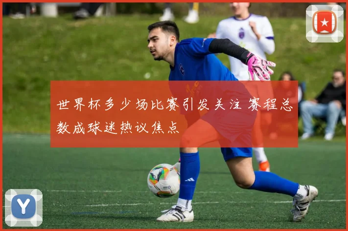 世界杯多少场比赛引发关注 赛程总数成球迷热议焦点
