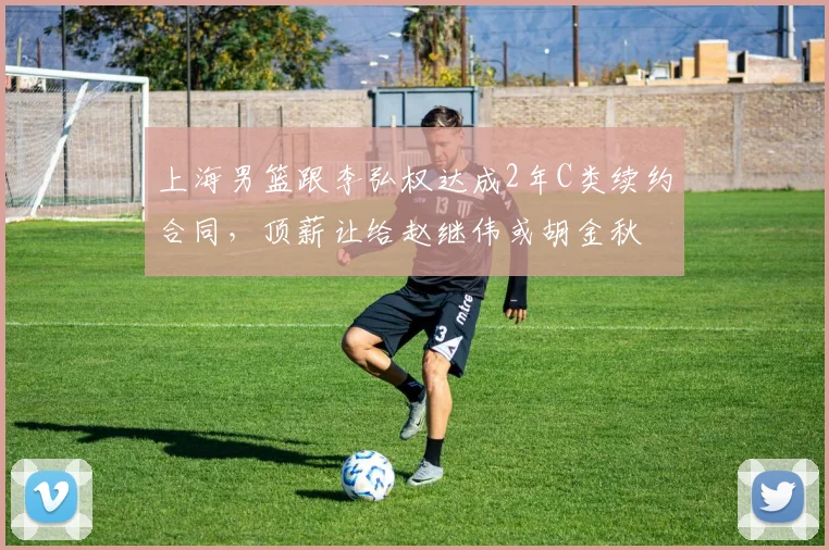 上海男篮跟李弘权达成2年C类续约合同，顶薪让给赵继伟或胡金秋