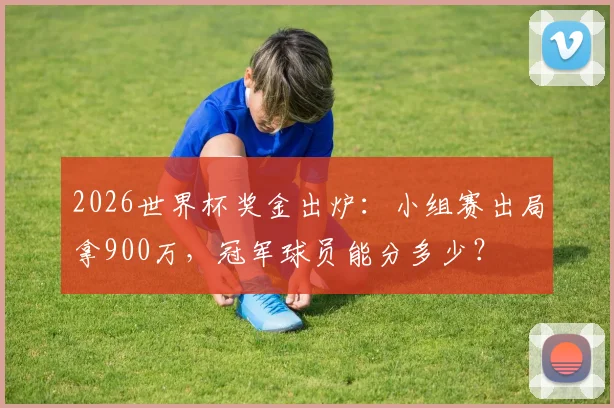 2026世界杯奖金出炉：小组赛出局拿900万，冠军球员能分多少？