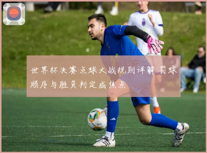 世界杯决赛点球大战规则详解 罚球顺序与胜负判定成焦点