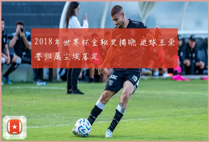 2018年世界杯金靴奖揭晓 进球王荣誉归属尘埃落定