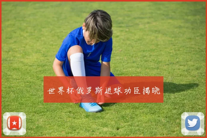 世界杯俄罗斯进球功臣揭晓