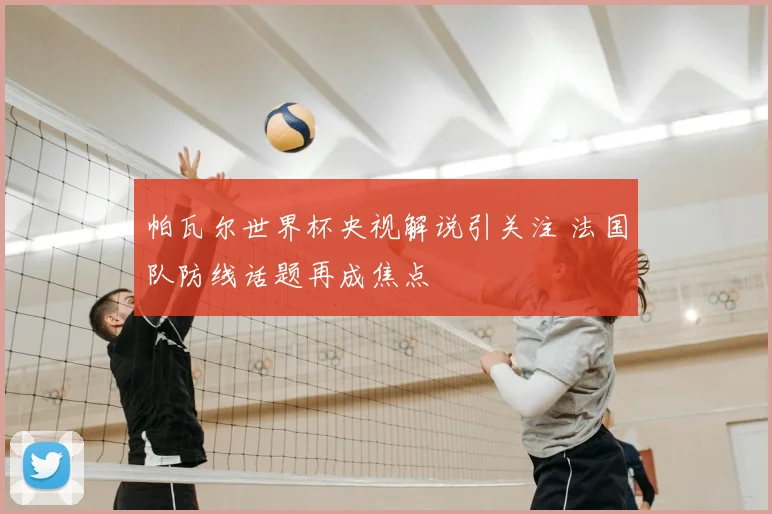 帕瓦尔世界杯央视解说引关注 法国队防线话题再成焦点