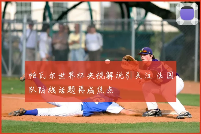 帕瓦尔世界杯央视解说引关注 法国队防线话题再成焦点