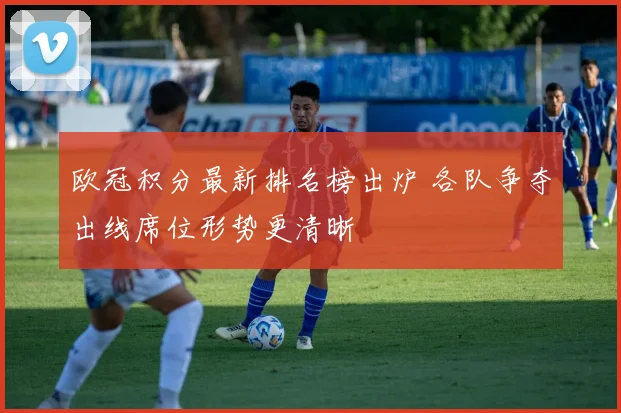 欧冠积分最新排名榜出炉 各队争夺出线席位形势更清晰