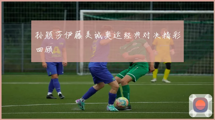 孙颖莎伊藤美诚奥运经典对决精彩回顾
