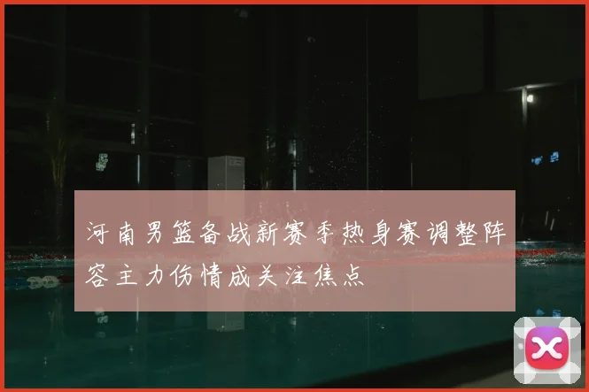 河南男篮备战新赛季热身赛调整阵容主力伤情成关注焦点