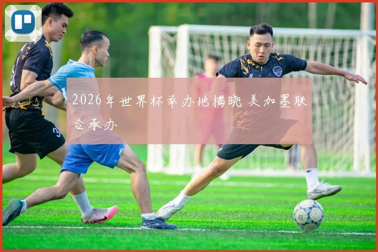 2026年世界杯举办地揭晓 美加墨联合承办