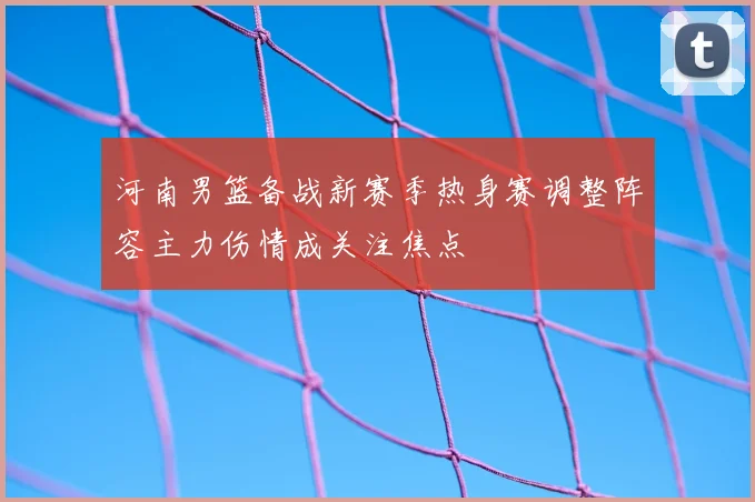 河南男篮备战新赛季热身赛调整阵容主力伤情成关注焦点