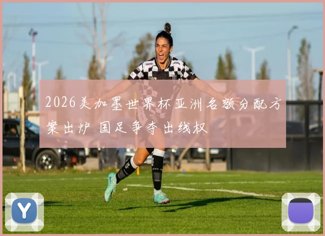 2026美加墨世界杯亚洲名额分配方案出炉 国足争夺出线权