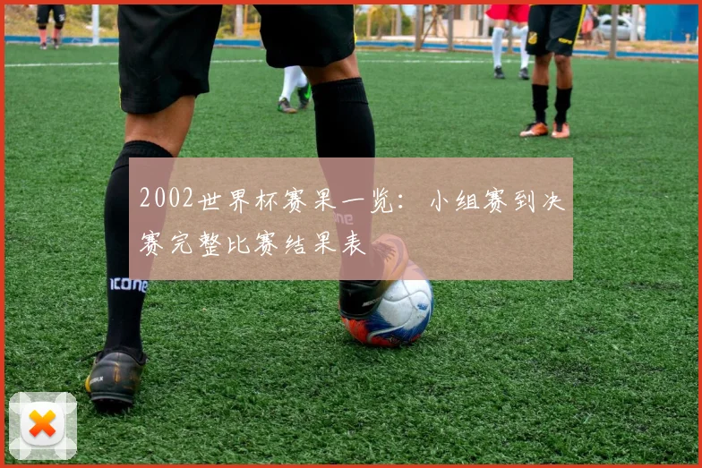 2002世界杯赛果一览:小组赛到决赛完整比赛结果表