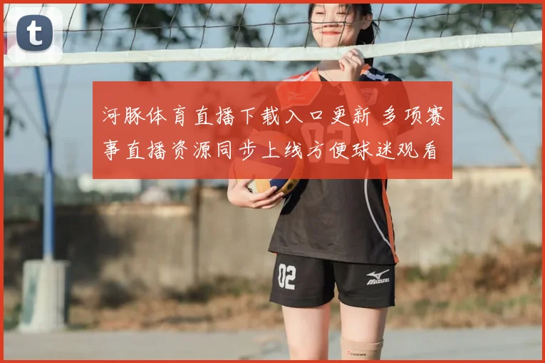 河豚体育直播下载入口更新 多项赛事直播资源同步上线方便球迷观看