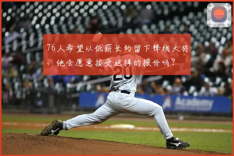 76人希望以低薪长约留下锋线大将,他会愿意接受这样的报价吗?