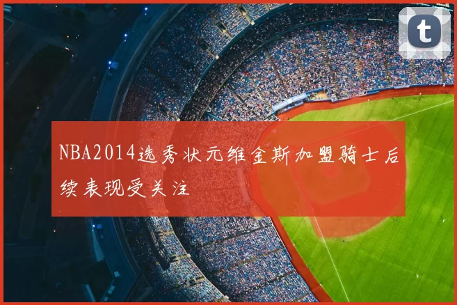 NBA2014选秀状元维金斯加盟骑士后续表现受关注
