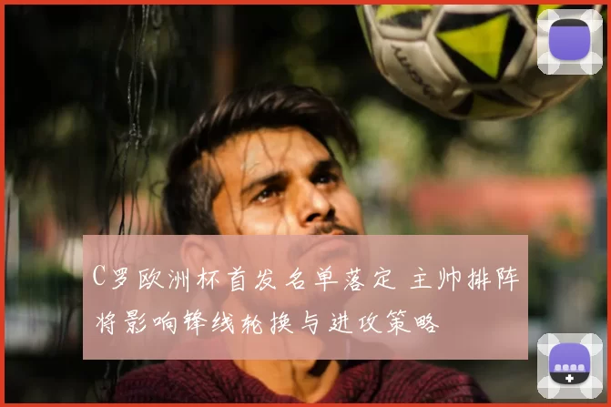 C罗欧洲杯首发名单落定 主帅排阵将影响锋线轮换与进攻策略