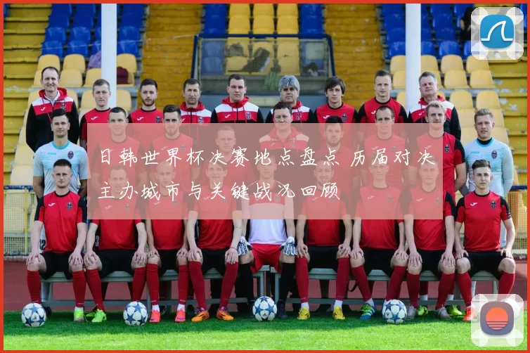日韩世界杯决赛地点盘点 历届对决主办城市与关键战况回顾