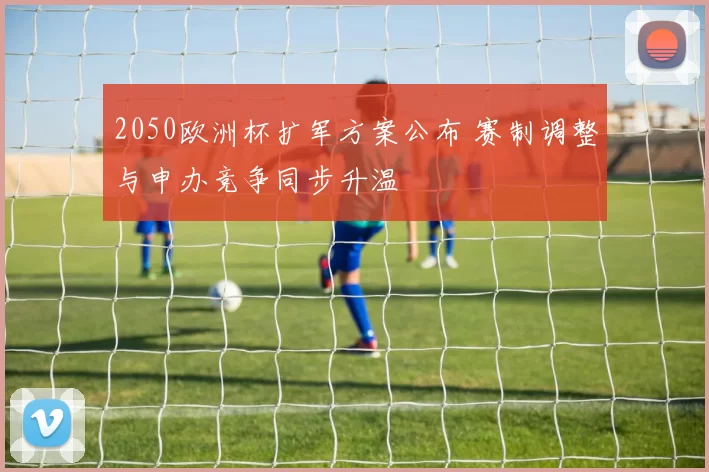 2050欧洲杯扩军方案公布 赛制调整与申办竞争同步升温