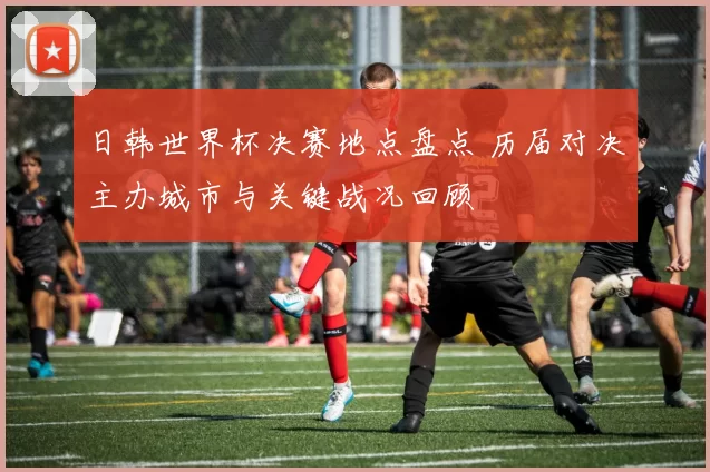 日韩世界杯决赛地点盘点 历届对决主办城市与关键战况回顾