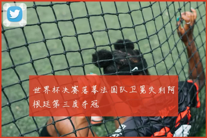 世界杯决赛落幕法国队卫冕失利阿根廷第三度夺冠