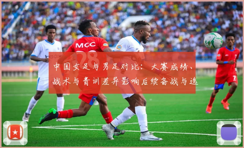 中国女足与男足对比:大赛成绩、战术与青训差异影响后续备战与选拔