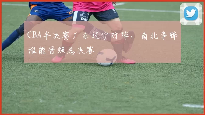 CBA半决赛广东辽宁对阵，南北争锋谁能晋级总决赛