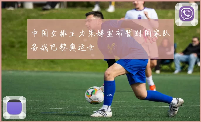 中国女排主力朱婷宣布暂别国家队备战巴黎奥运会