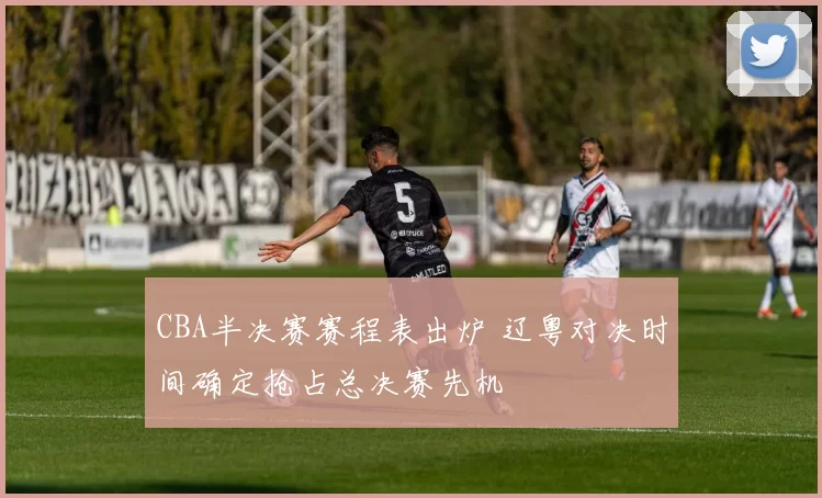 CBA半决赛赛程表出炉 辽粤对决时间确定抢占总决赛先机