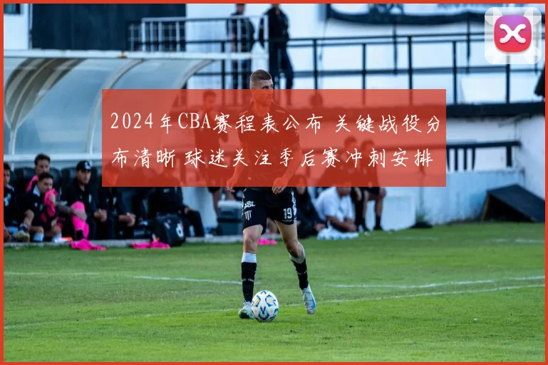2024年CBA赛程表公布 关键战役分布清晰 球迷关注季后赛冲刺安排