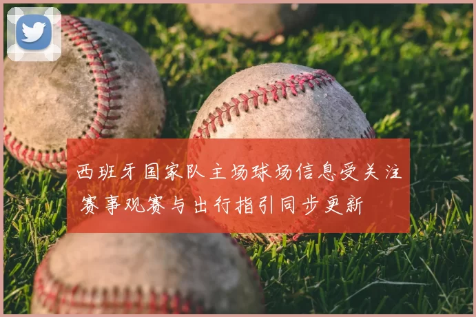 西班牙国家队主场球场信息受关注 赛事观赛与出行指引同步更新