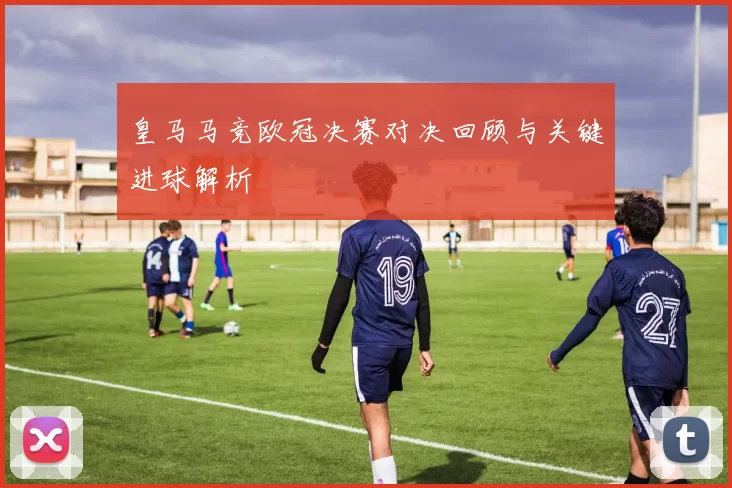 皇马马竞欧冠决赛对决回顾与关键进球解析
