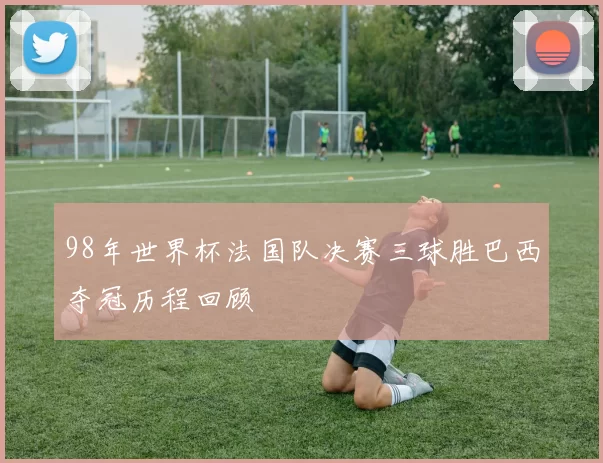 98年世界杯法国队决赛三球胜巴西夺冠历程回顾