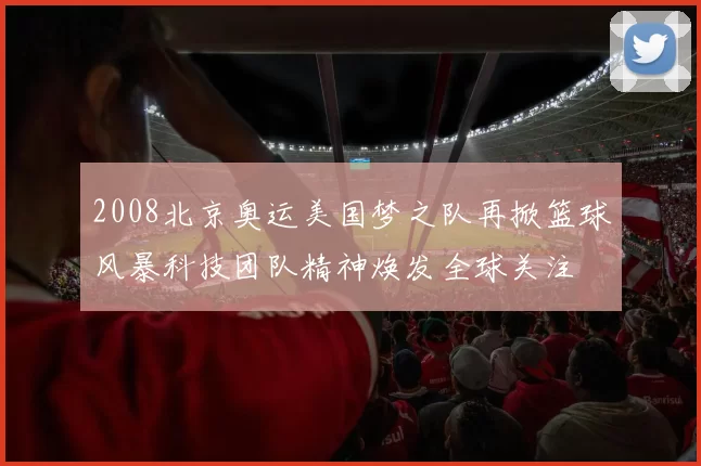 2008北京奥运美国梦之队再掀篮球风暴科技团队精神焕发全球关注