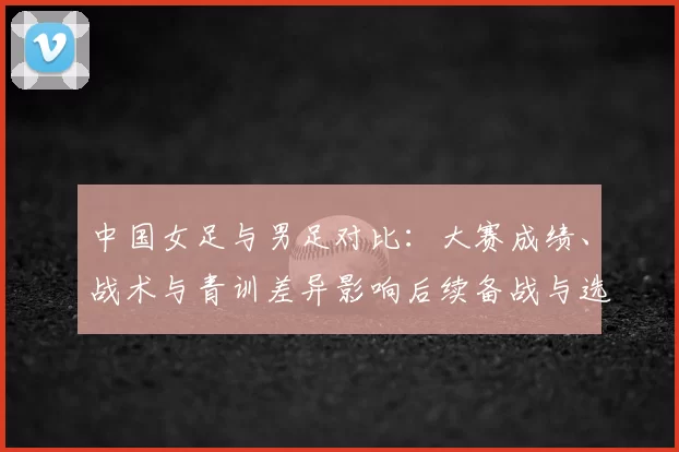 中国女足与男足对比：大赛成绩、战术与青训差异影响后续备战与选拔
