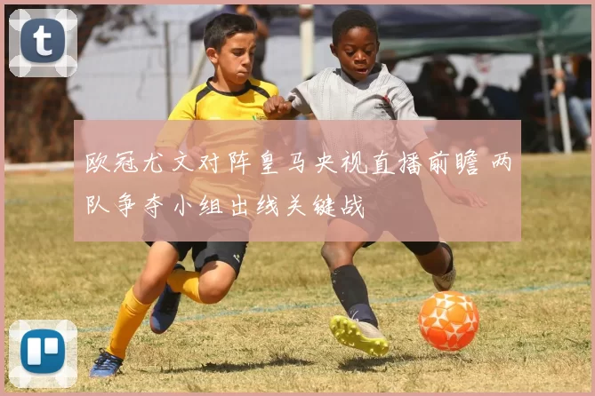 欧冠尤文对阵皇马央视直播前瞻 两队争夺小组出线关键战