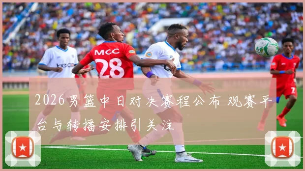 2026男篮中日对决赛程公布 观赛平台与转播安排引关注