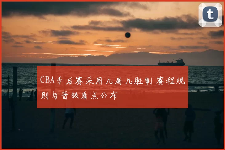CBA季后赛采用几局几胜制 赛程规则与晋级看点公布