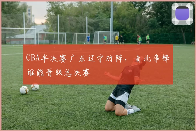 CBA半决赛广东辽宁对阵，南北争锋谁能晋级总决赛