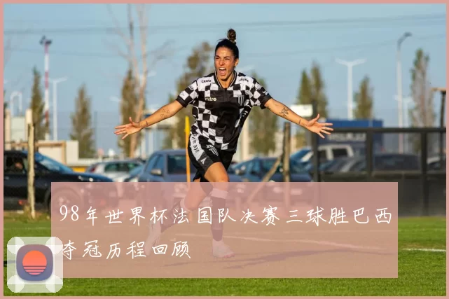 98年世界杯法国队决赛三球胜巴西夺冠历程回顾