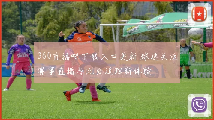 360直播吧下载入口更新 球迷关注赛事直播与比分追踪新体验