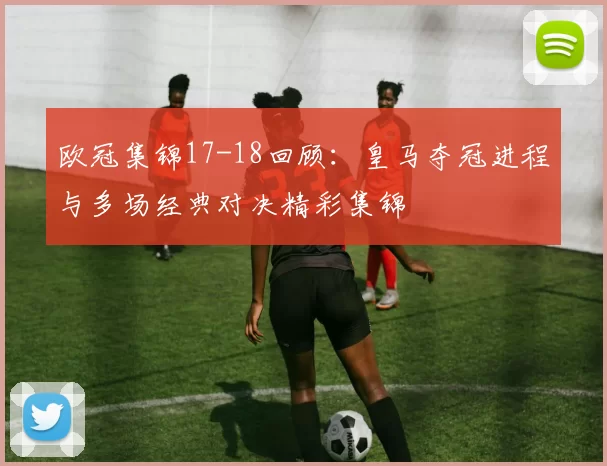 欧冠集锦17-18回顾:皇马夺冠进程与多场经典对决精彩集锦