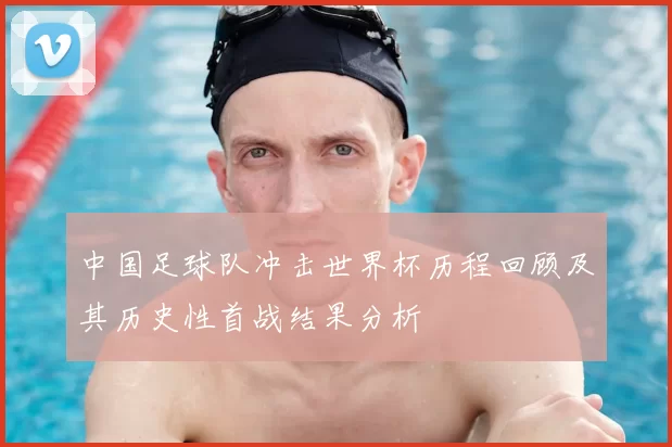 中国足球队冲击世界杯历程回顾及其历史性首战结果分析