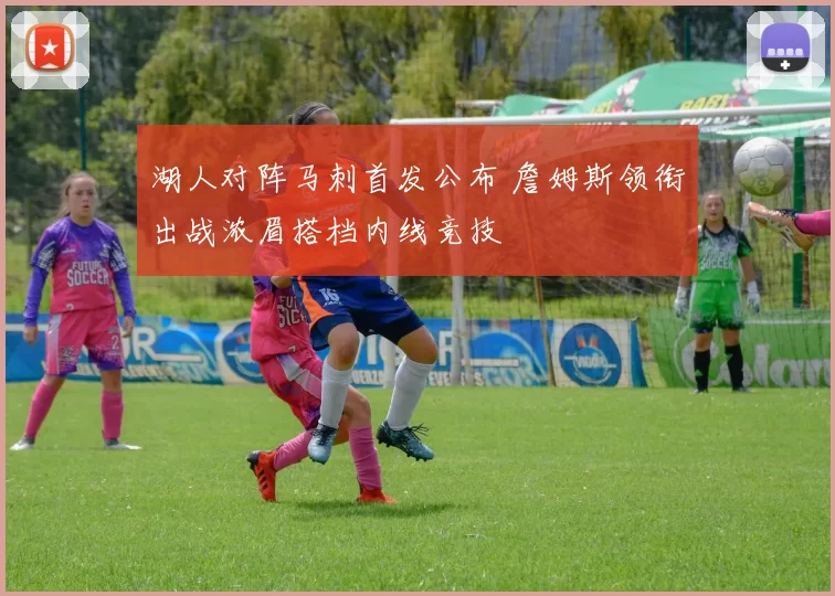 湖人对阵马刺首发公布 詹姆斯领衔出战浓眉搭档内线竞技
