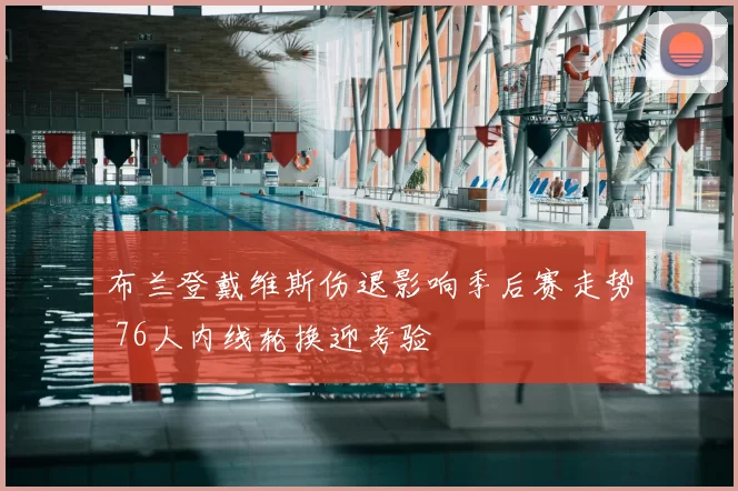 布兰登戴维斯伤退影响季后赛走势 76人内线轮换迎考验