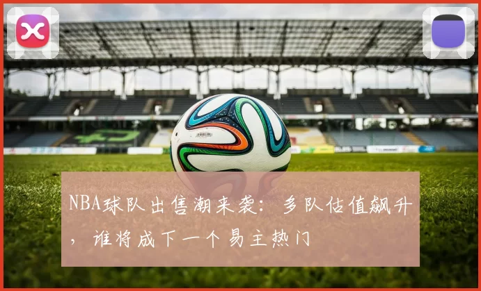 NBA球队出售潮来袭：多队估值飙升，谁将成下一个易主热门