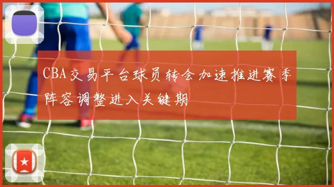 CBA交易平台球员转会加速推进赛季阵容调整进入关键期