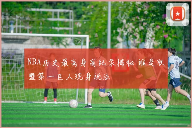 NBA历史最高身高纪录揭秘 谁是联盟第一巨人现身说法