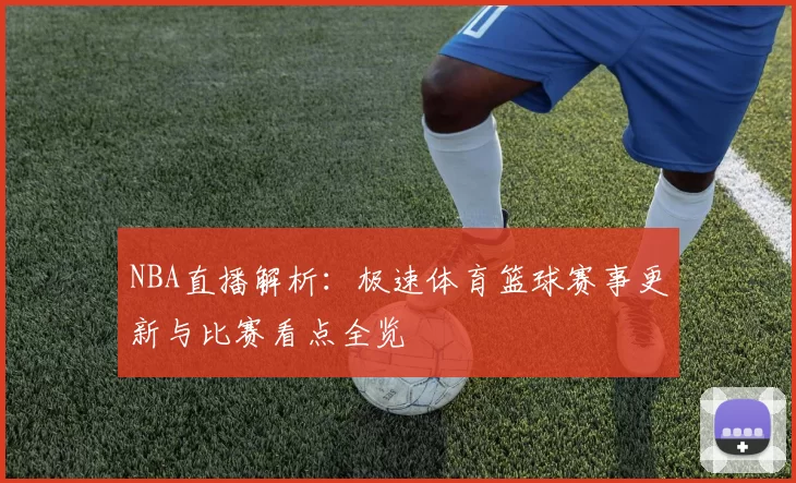 NBA直播解析：极速体育篮球赛事更新与比赛看点全览