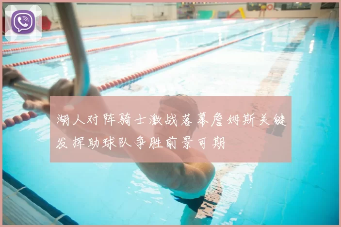 湖人对阵骑士激战落幕詹姆斯关键发挥助球队争胜前景可期