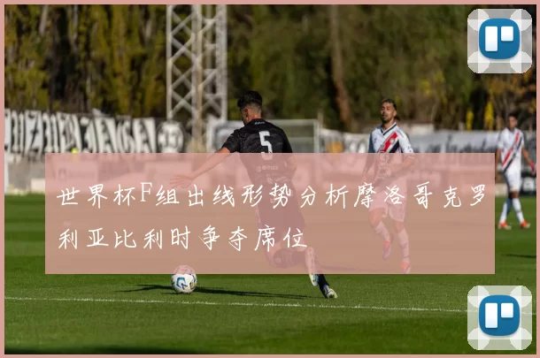 世界杯F组出线形势分析摩洛哥克罗利亚比利时争夺席位