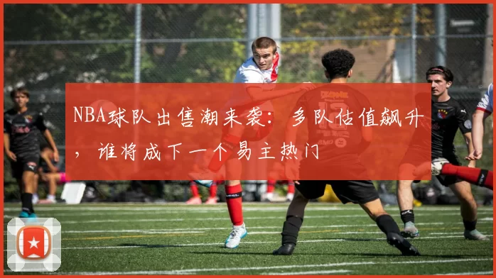 NBA球队出售潮来袭：多队估值飙升，谁将成下一个易主热门
